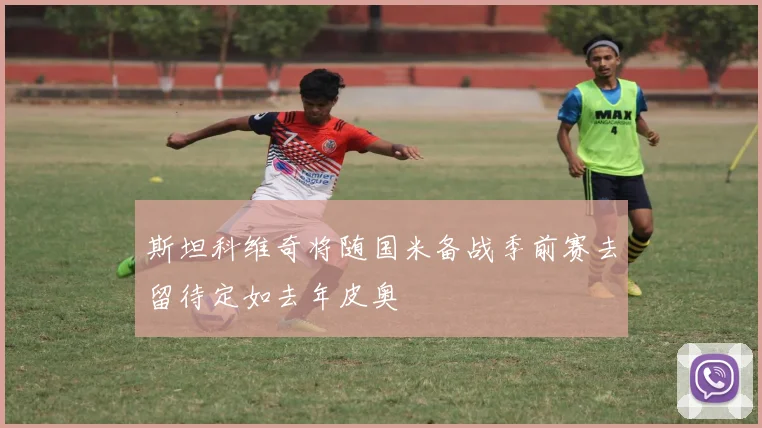 斯坦科维奇将随国米备战季前赛去留待定如去年皮奥