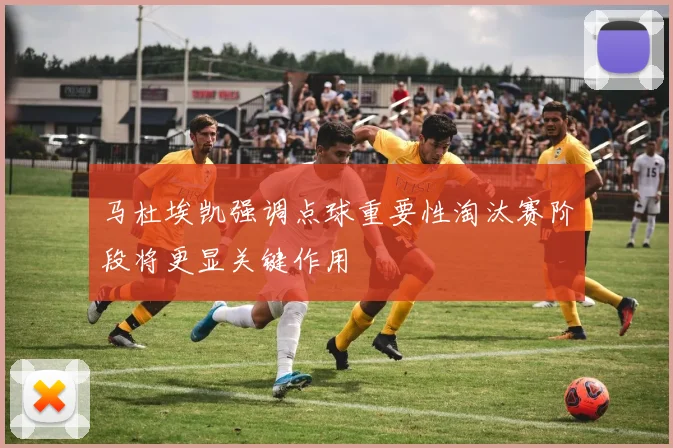 马杜埃凯强调点球重要性淘汰赛阶段将更显关键作用