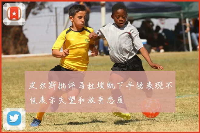 皮尔斯批评马杜埃凯下半场表现不佳表示失望和放弃态度