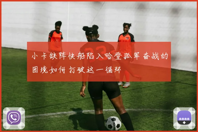 小卡缺阵快船陷入哈登孤军奋战的困境如何打破这一循环