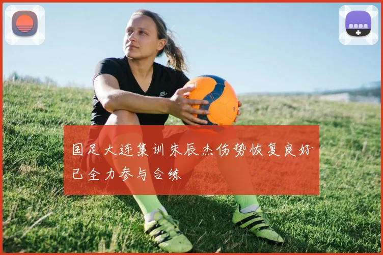 国足大连集训朱辰杰伤势恢复良好已全力参与合练