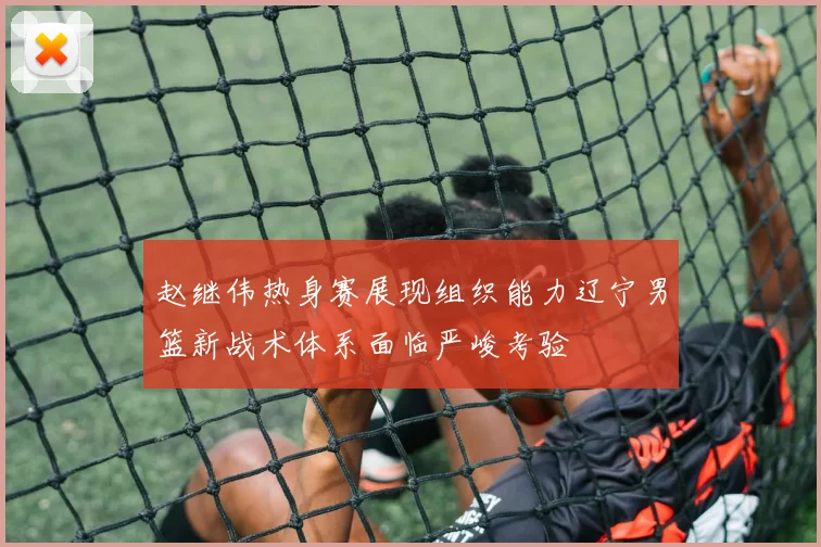 赵继伟热身赛展现组织能力辽宁男篮新战术体系面临严峻考验