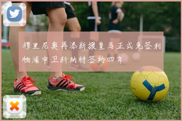 穆里尼奥再添新援皇马正式免签利物浦中卫科纳特签约四年