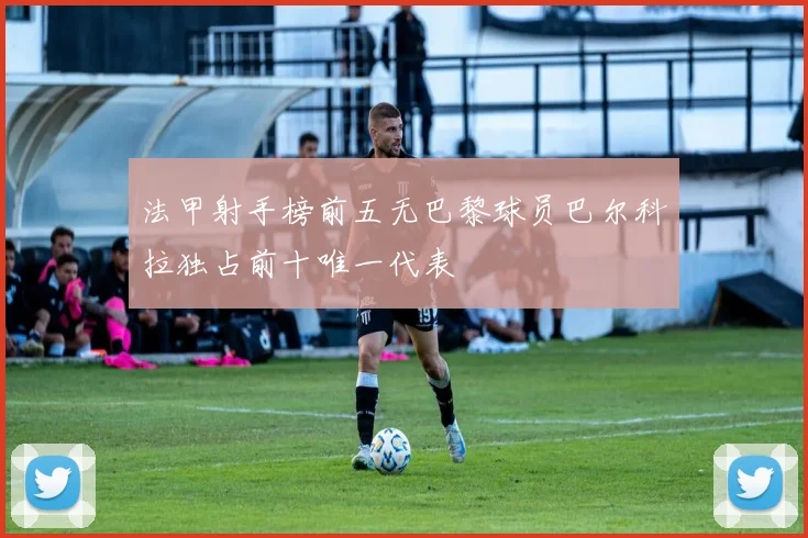 法甲射手榜前五无巴黎球员巴尔科拉独占前十唯一代表