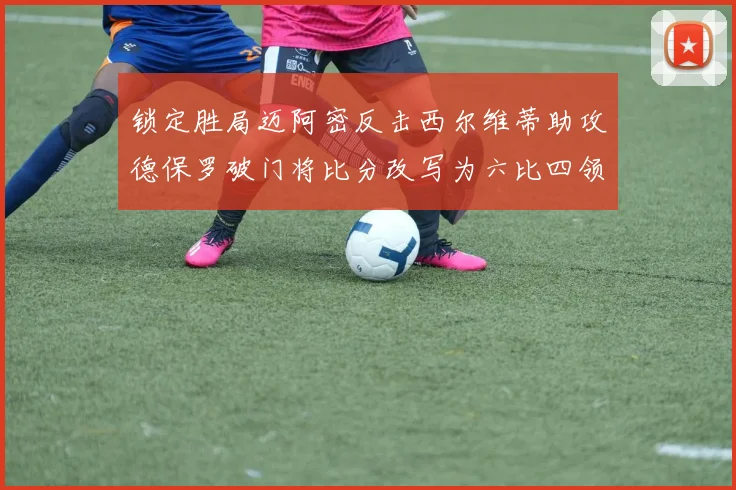 锁定胜局迈阿密反击西尔维蒂助攻德保罗破门将比分改写为六比四领先费城