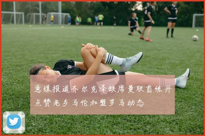 意媒报道齐尔克泽缺席曼联首练并点赞老乡马伦加盟罗马动态