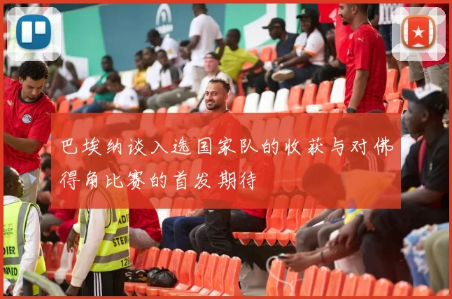 巴埃纳谈入选国家队的收获与对佛得角比赛的首发期待