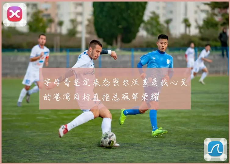 字母哥坚定表态密尔沃基是我心灵的港湾目标直指总冠军荣耀
