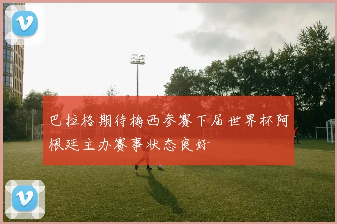 巴拉格期待梅西参赛下届世界杯阿根廷主办赛事状态良好