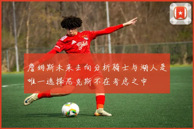 詹姆斯未来去向分析骑士与湖人是唯一选择尼克斯不在考虑之中