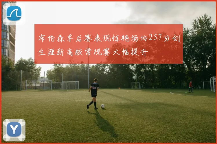 布伦森季后赛表现惊艳场均257分创生涯新高较常规赛大幅提升