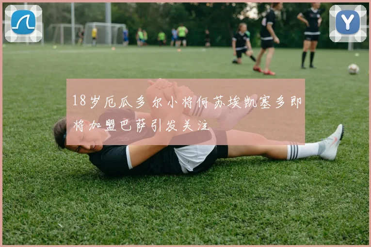 18岁厄瓜多尔小将何苏埃凯塞多即将加盟巴萨引发关注