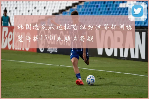 韩国选定瓜达拉哈拉为世界杯训练营海拔1500米助力备战