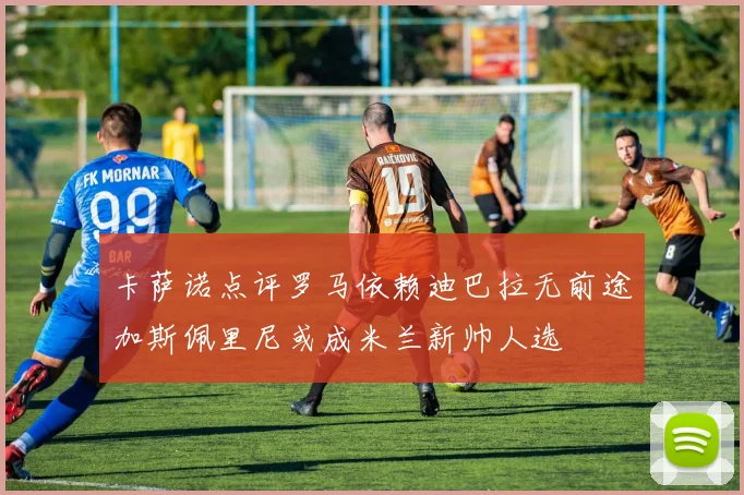卡萨诺点评罗马依赖迪巴拉无前途加斯佩里尼或成米兰新帅人选
