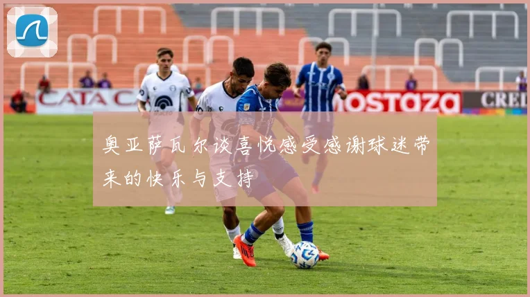 奥亚萨瓦尔谈喜悦感受感谢球迷带来的快乐与支持