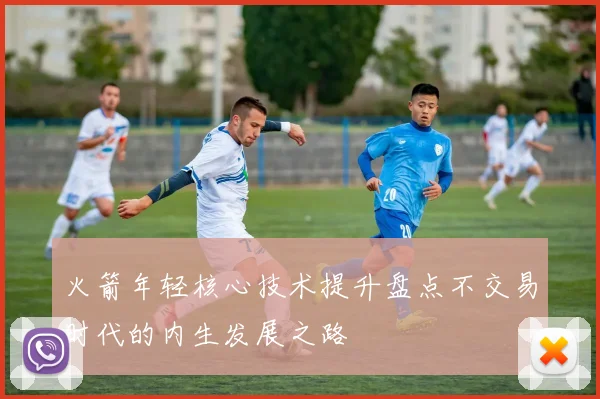 火箭年轻核心技术提升盘点不交易时代的内生发展之路