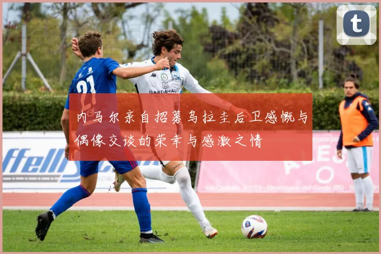 内马尔亲自招募乌拉圭后卫感慨与偶像交谈的荣幸与感激之情